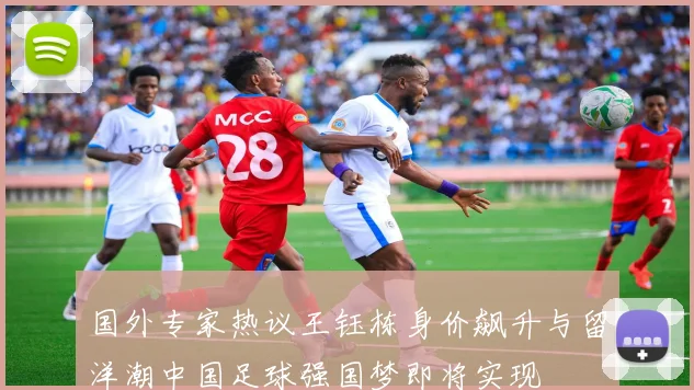 国外专家热议王钰栋身价飙升与留洋潮中国足球强国梦即将实现