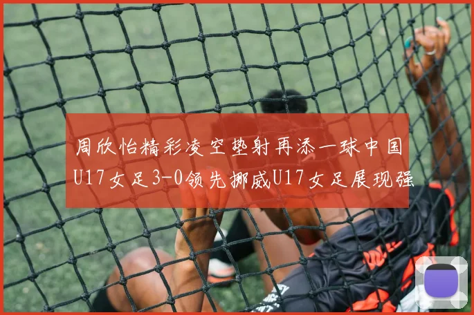 周欣怡精彩凌空垫射再添一球中国U17女足3-0领先挪威U17女足展现强劲实力