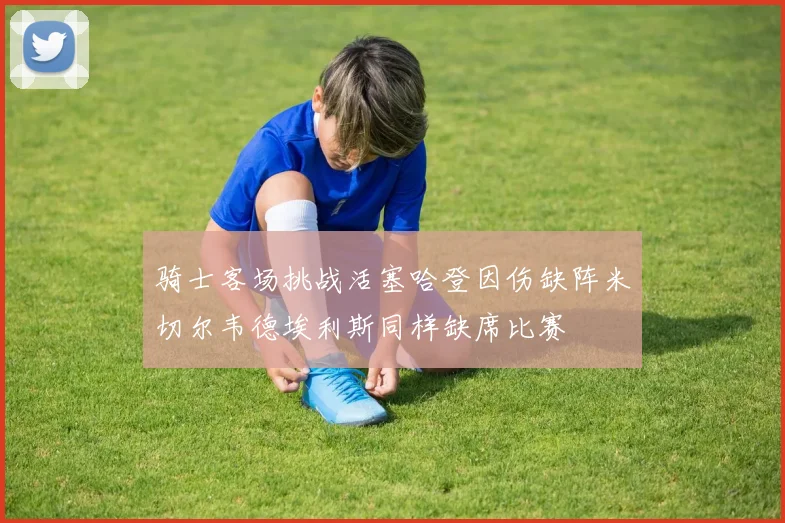 骑士客场挑战活塞哈登因伤缺阵米切尔韦德埃利斯同样缺席比赛