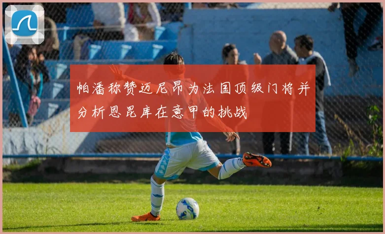 帕潘称赞迈尼昂为法国顶级门将并分析恩昆库在意甲的挑战