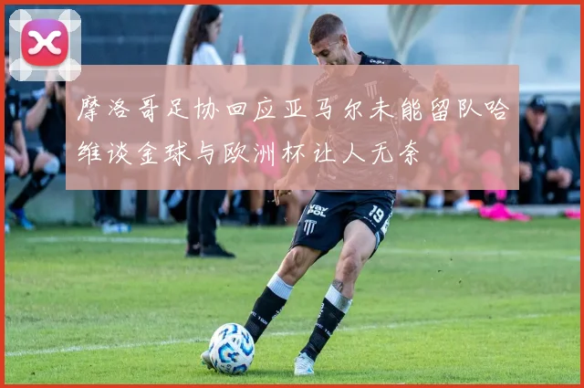 摩洛哥足协回应亚马尔未能留队哈维谈金球与欧洲杯让人无奈