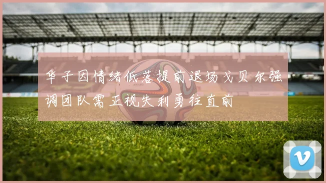 华子因情绪低落提前退场戈贝尔强调团队需正视失利勇往直前