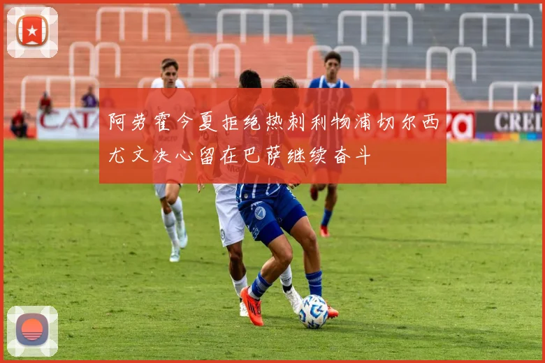 阿劳霍今夏拒绝热刺利物浦切尔西尤文决心留在巴萨继续奋斗