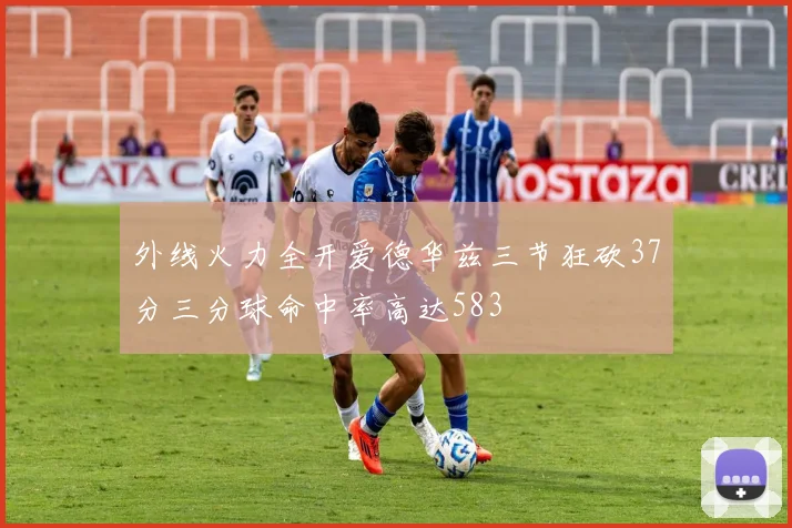 外线火力全开爱德华兹三节狂砍37分三分球命中率高达583