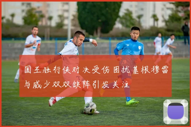 国王独行侠对决受伤困扰基根穆雷与威少双双缺阵引发关注