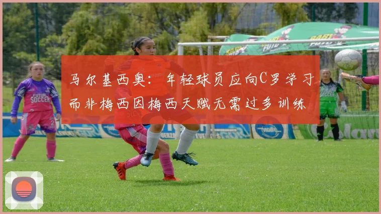 马尔基西奥：年轻球员应向C罗学习而非梅西因梅西天赋无需过多训练