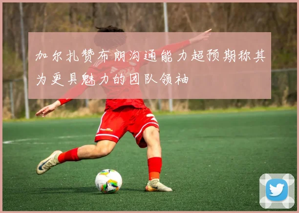 加尔扎赞布朗沟通能力超预期称其为更具魅力的团队领袖