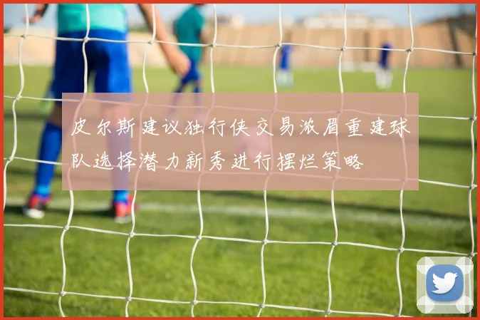皮尔斯建议独行侠交易浓眉重建球队选择潜力新秀进行摆烂策略