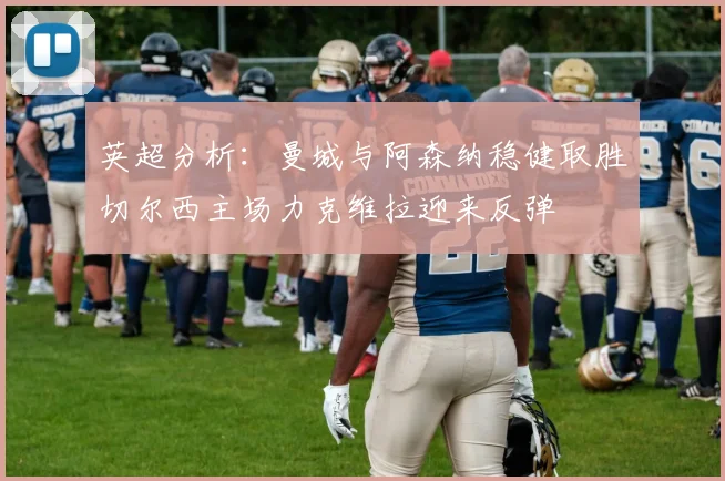 英超分析：曼城与阿森纳稳健取胜切尔西主场力克维拉迎来反弹