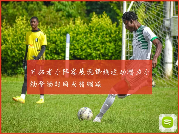 开拓者小阵容展现锋线运动潜力小杨登场时间或将缩减