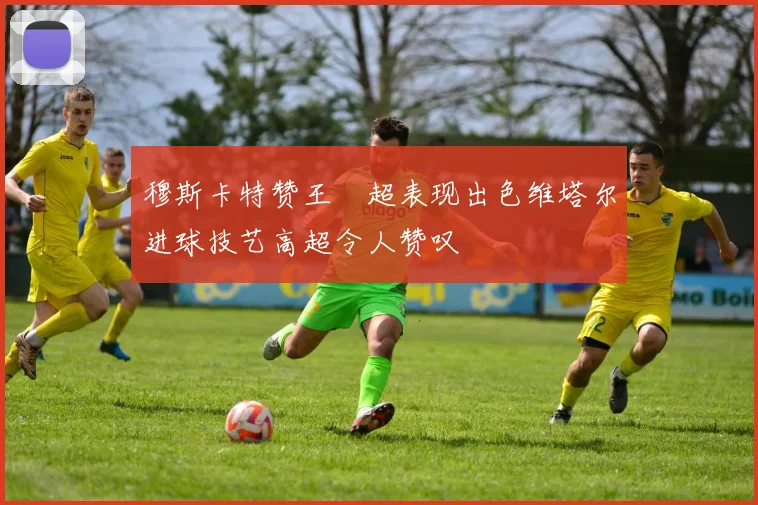 穆斯卡特赞王燊超表现出色维塔尔进球技艺高超令人赞叹