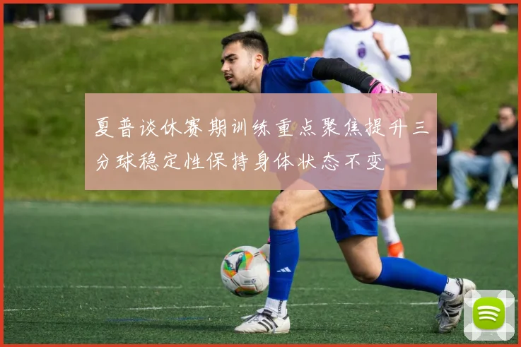 夏普谈休赛期训练重点聚焦提升三分球稳定性保持身体状态不变